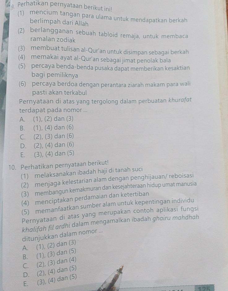 Perhatikan pernyataan berikut ini!
(1) mencium tangan para ulama untuk mendapatkan berkah
berlimpah dari Allah
(2) berlangganan sebuah tabloid remaja, untuk membaca
ramalan zodiak
(3) membuat tulisan al-Qur’an untuk disimpan sebagai berkah
(4) memakai ayat al-Qur'an sebagai jimat penolak bala
(5) percaya benda-benda pusaka dapat memberikan kesaktian
bagi pemiliknya
(6) percaya berdoa dengan perantara ziarah makam para wali
pasti akan terkabul
Pernyataan di atas yang tergolong dalam perbuatan khurवfat
terdapat pada nomor ...
A. (1), (2) dan (3)
B. (1), (4) dan (6)
C. (2), (3) dan (6)
D. (2), (4) dan (6)
E. (3), (4) dan (5)
10. Perhatikan pernyataan berikut!
(1) melaksanakan ibadah haji di tanah suci
(2) menjaga kelestarian alam dengan penghijauan/ reboisasi
(3) membangun kemakmuran dan kesejahteraan hidup umat manusia
(4) menciptakan perdamaian dan ketertiban
(5) memanfaatkan sumber alam untuk kepentingan individu
Pernyataan di atas yang merupakan contoh aplikasi fungsi
khalifah fil ardhi dalam mengamalkan ibadah ghairu mahdhah
ditunjukkan dalam nomor ...
A. (1), (2) dan (3)
B. (1), (3) dan (5)
C. (2), (3) dan (4)
D. (2), (4) dan (5)
E. (3), (4) dan (5)
125