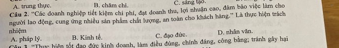 A. trung thực. B. chăm chi. C. sáng tạo.
Câu 2. “Các doanh nghiệp tiết kiệm chi phí, đạt doanh thu, lợi nhuận cao, đảm bảo việc làm cho
người lao động, cung ứng nhiều sản phẩm chất lượng, an toàn cho khách hàng.” Là thực hiện trách
nhiệm
A. pháp lý. B. Kinh tế. C. đạo đức. D. nhân văn.
Cu 3 “Thực hiện tốt đạo đức kinh doanh, làm điều đúng, chính đáng, công băng; tránh gây hại