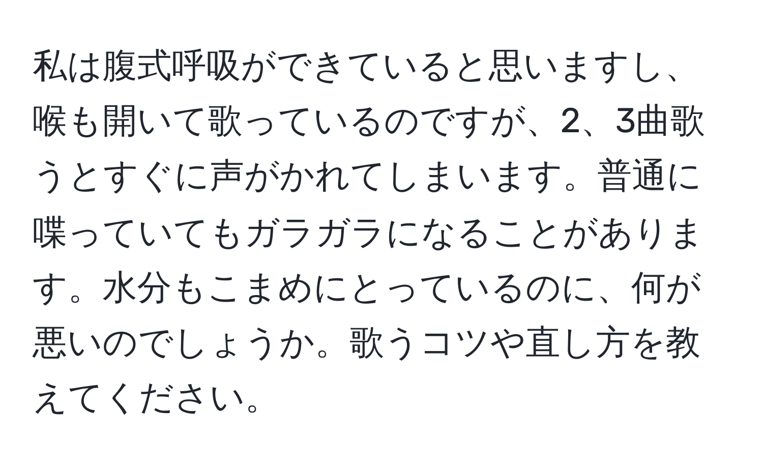 私は腹式呼吸ができていると思いますし、喉も開いて歌っているのですが、2、3曲歌うとすぐに声がかれてしまいます。普通に喋っていてもガラガラになることがあります。水分もこまめにとっているのに、何が悪いのでしょうか。歌うコツや直し方を教えてください。