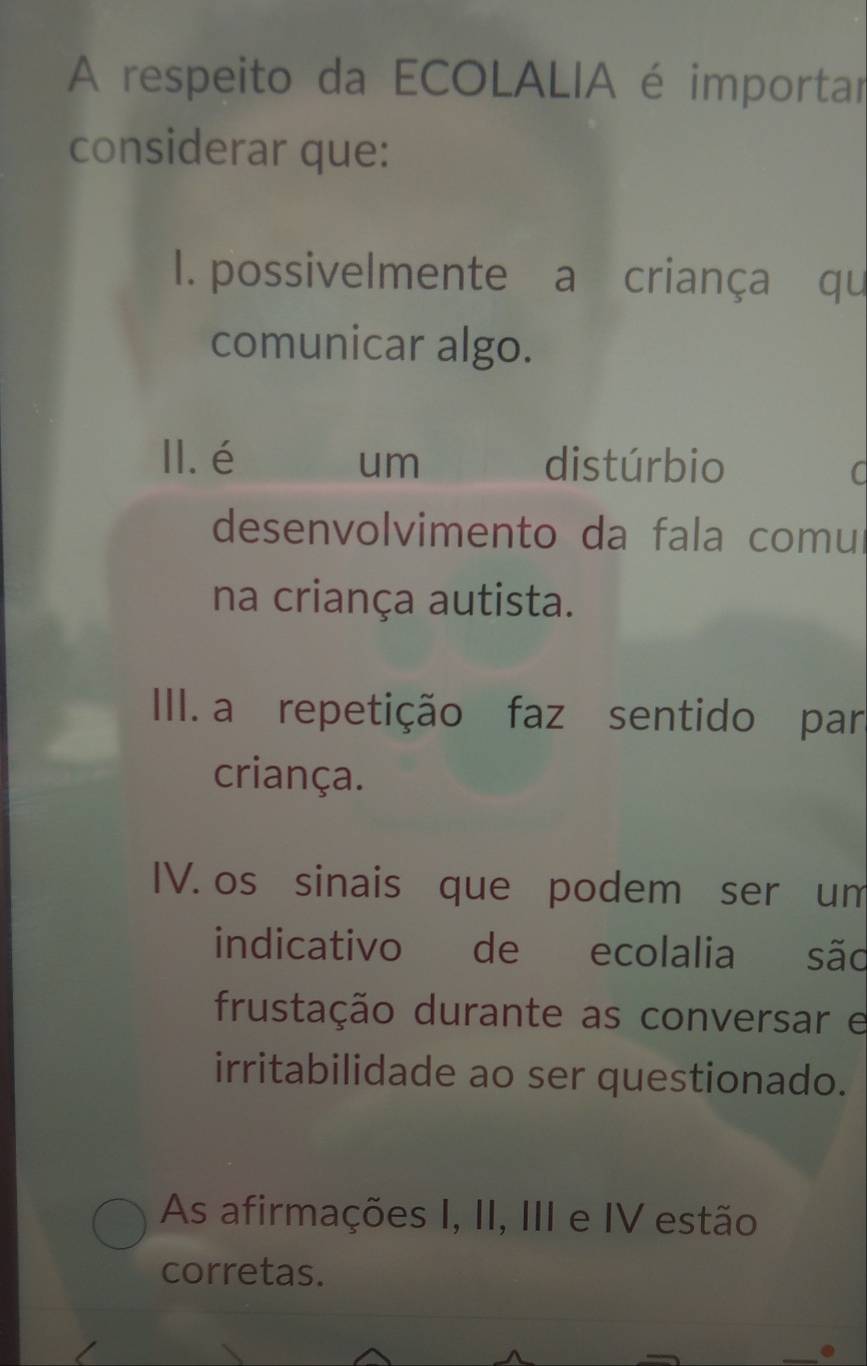 A respeito da ECOLALIA é importar 
considerar que: 
I1. possivelmente a criança qu 
comunicar algo. 
II.é um distúrbio 
C 
desenvolvimento da fala comul 
na criança autista. 
III. a repetição faz sentido par 
criança. 
IV. os sinais que podem ser um 
indicativo de ecolalia são 
frustação durante as conversar e 
irritabilidade ao ser questionado. 
As afirmações I, II, III e IV estão 
corretas.