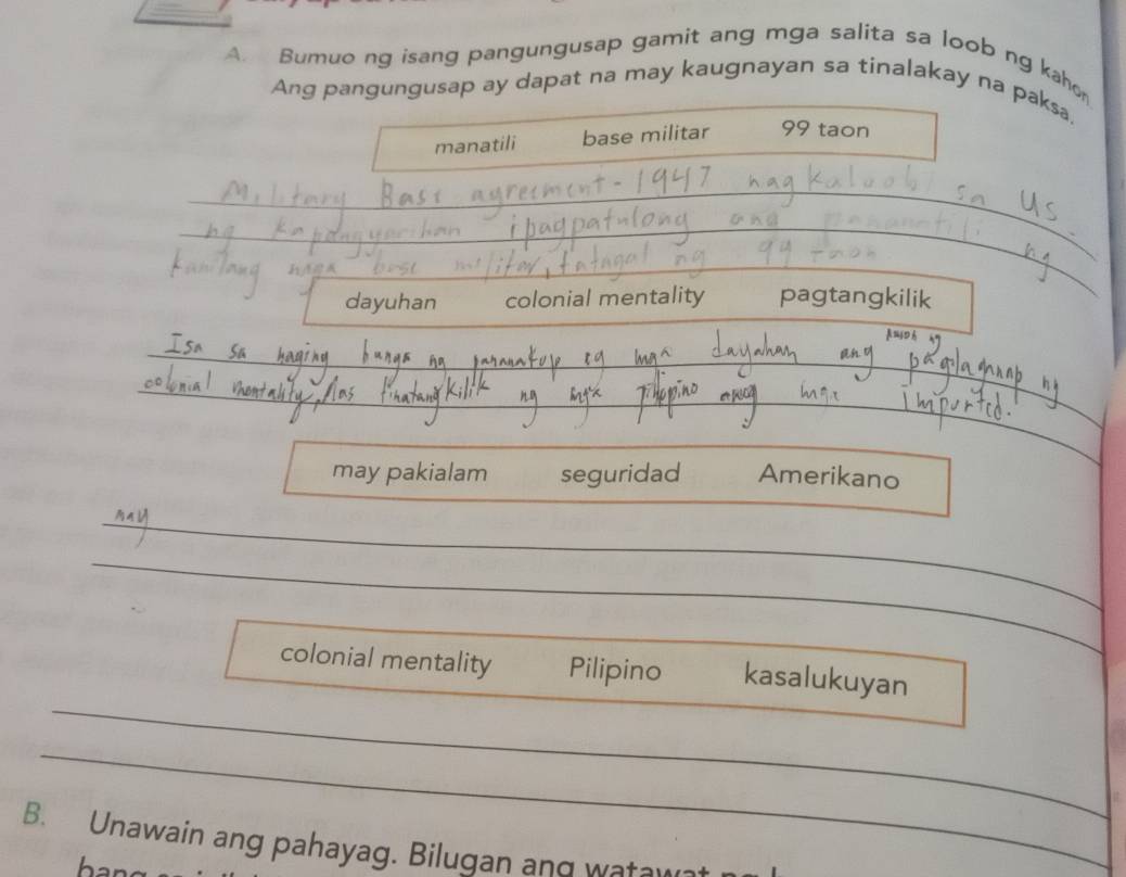 Bumuo ng isang pangungusap gamit ang mga salita sa loob ng kahe 
Ang pangungusap ay dapat na may kaugnayan sa tinalakay na paksa, 
manatili base militar 99 taon 
_ 
_ 
_ 
_ 
dayuhan colonial mentality pagtangkilik 
_ 
_ 
__ 
_ 
_ 
_ 
_ 
may pakialam seguridad Amerikano 
_ 
_ 
_ 
colonial mentality Pilipino kasalukuyan 
_ 
B. Unawain ang pahayag. Bilugan and wata