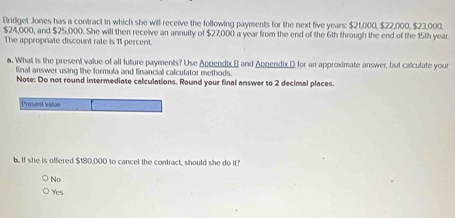 Bridget Jones has a contract in which she will receive the following payments for the next five years : $21,000, $22,000, $23,000,
$24,000, and $25,000. She will then receive an annuity of $27,000 a year from the end of the 6th through the end of the 15th year.
The appropriate discount rate is 11 percent.
a. What is the present value of all future payments? Use Appendix B and Appendix D for an approximate answer, but calculate your
final answer using the formula and financial calculator methods.
Note: Do not round intermediate calculations. Round your final answer to 2 decimal places.
Present value
b. If she is offered $180,000 to cancel the contract, should she do it?
No
Yes