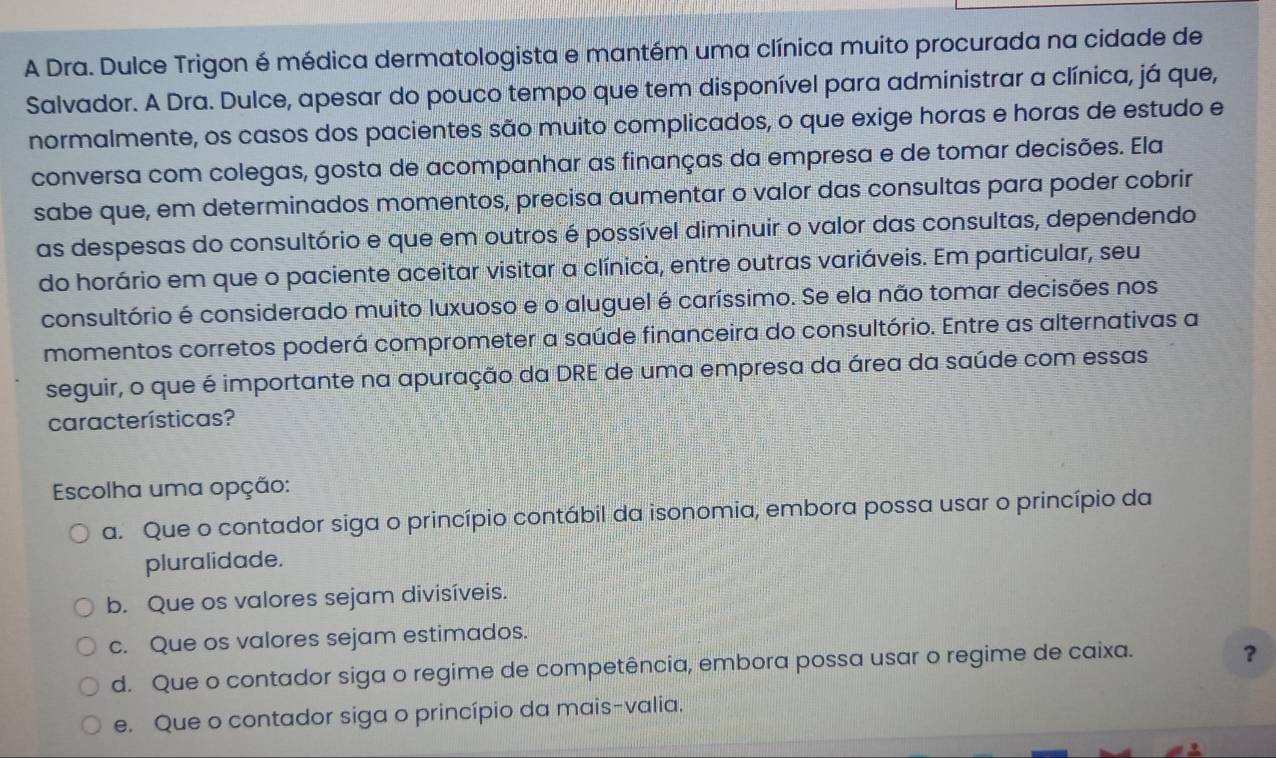 A Dra. Dulce Trigon é médica dermatologista e mantém uma clínica muito procurada na cidade de
Salvador. A Dra. Dulce, apesar do pouco tempo que tem disponível para administrar a clínica, já que,
normalmente, os casos dos pacientes são muito complicados, o que exige horas e horas de estudo e
conversa com colegas, gosta de acompanhar as finanças da empresa e de tomar decisões. Ela
sabe que, em determinados momentos, precisa aumentar o valor das consultas para poder cobrir
as despesas do consultório e que em outros é possível diminuir o valor das consultas, dependendo
do horário em que o paciente aceitar visitar a clínica, entre outras variáveis. Em particular, seu
consultório é considerado muito luxuoso e o aluguel é caríssimo. Se ela não tomar decisões nos
momentos corretos poderá comprometer a saúde financeira do consultório. Entre as alternativas a
seguir, o que é importante na apuração da DRE de uma empresa da área da saúde com essas
características?
Escolha uma opção:
a. Que o contador siga o princípio contábil da isonomia, embora possa usar o princípio da
pluralidade.
b. Que os valores sejam divisíveis.
c. Que os valores sejam estimados.
d. Que o contador siga o regime de competência, embora possa usar o regime de caixa.
？
e. Que o contador siga o princípio da mais-valia.