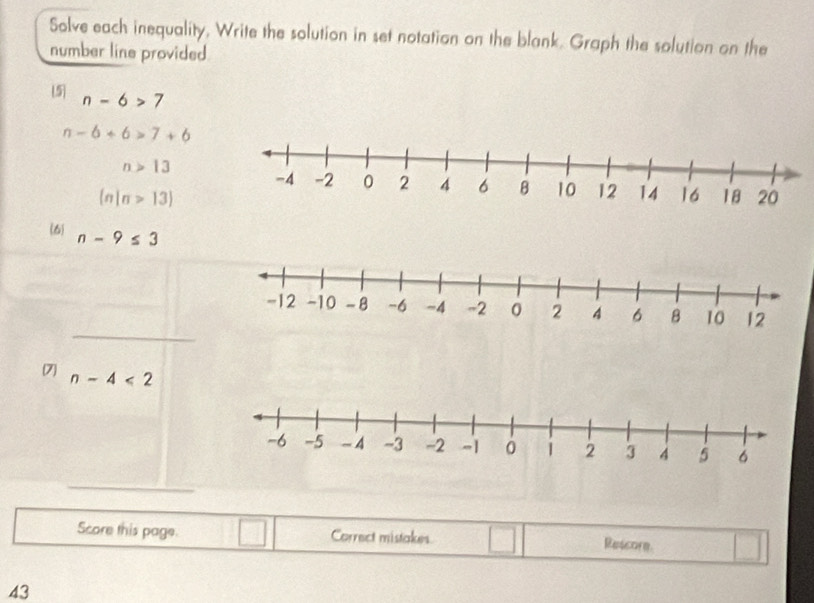 Solve each inequality, Write the solution in set notation on the blank. Graph the solution on the 
number line provided 
5 n-6>7
n-6+6>7+6
n>13
(n|n>13)
(6) n-9≤ 3
_ 
7 n-4<2</tex> 
_ 
Score this page. Correct mistakes° Rescore 
43