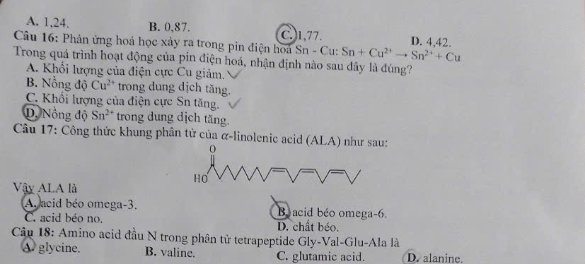 A. 1, 24. B. 0, 87. C. 1, 77. D. 4. 42.
Câu 16: Phản ứng hoá học xảy ra trong pin điện hoà Sn - Cu: Sn+Cu^(2+)to Sn^(2+)+Cu
Trong quá trình hoạt động của pin điện hoá, nhận định nào sau đây là đúng?
A. Khối lượng của điện cực Cu giảm.
B. Nồng độ Cu^(2+) trong dung dịch tăng.
C. Khối lượng của điện cực Sn tăng.
D. Nồng độ Sn^(2+) trong dung dịch tăng.
Câu 17: Công thức khung phân tử của α-linolenic acid (ALA) như sau:
HO
Vậy ALA là
A. acid béo omega -3. Bacid béo omega -6.
C. acid béo no. D. chất béo.
Câu 18: Amino acid đầu N trong phân tử tetrapeptide Gly-Val-Glu-Ala là
A. glycine. B. valine. C. glutamic acid. D. alanine.