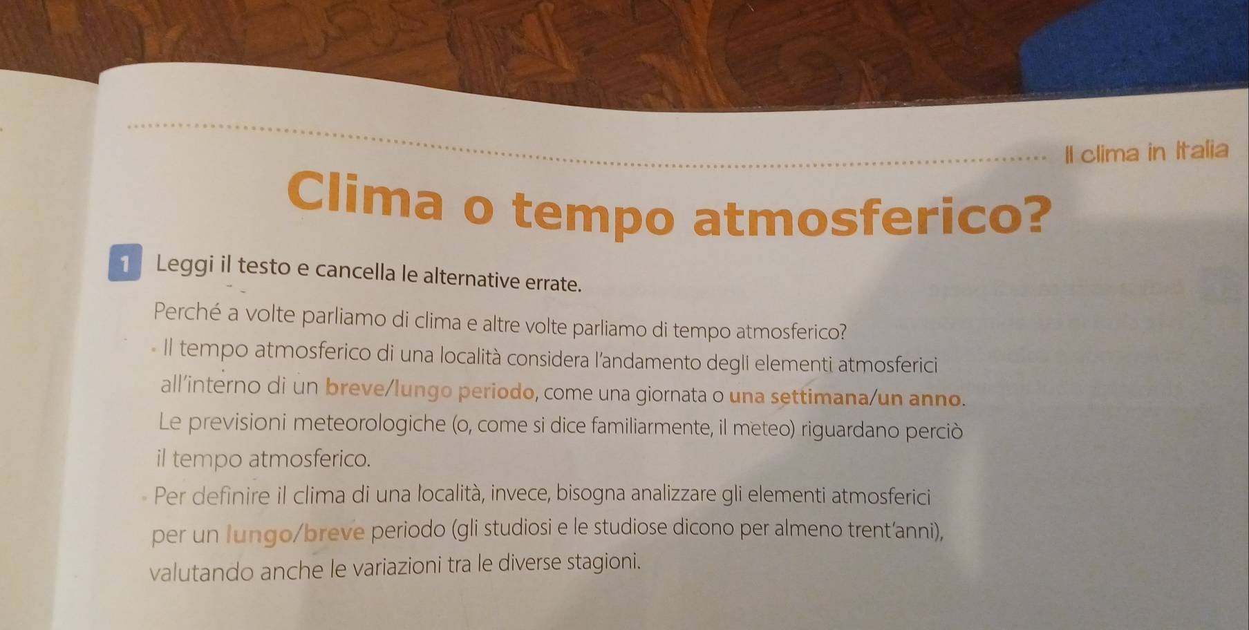 Il clima in Italia 
Clima o tempo atmosferico? 
1 Leggi il testo e cancella le alternative errate. 
Perché a volte parliamo di clima e altre volte parliamo di tempo atmosferico? 
Il tempo atmosferico di una località considera l’andamento degli elementi atmosferici 
all'interno di un breve/lungo periodo, come una giornata o una settimana/un anno. 
Le previsioni meteorologiche (o, come si dice familiarmente, il meteo) riguardano perciò 
il tempo atmosferico. 
Per definire il clima di una località, invece, bisogna analizzare gli elementi atmosferici 
per un lungo/breve periodo (gli studiosi e le studiose dicono per almeno trent’anni), 
valutando anche le variazioni tra le diverse stagioni.