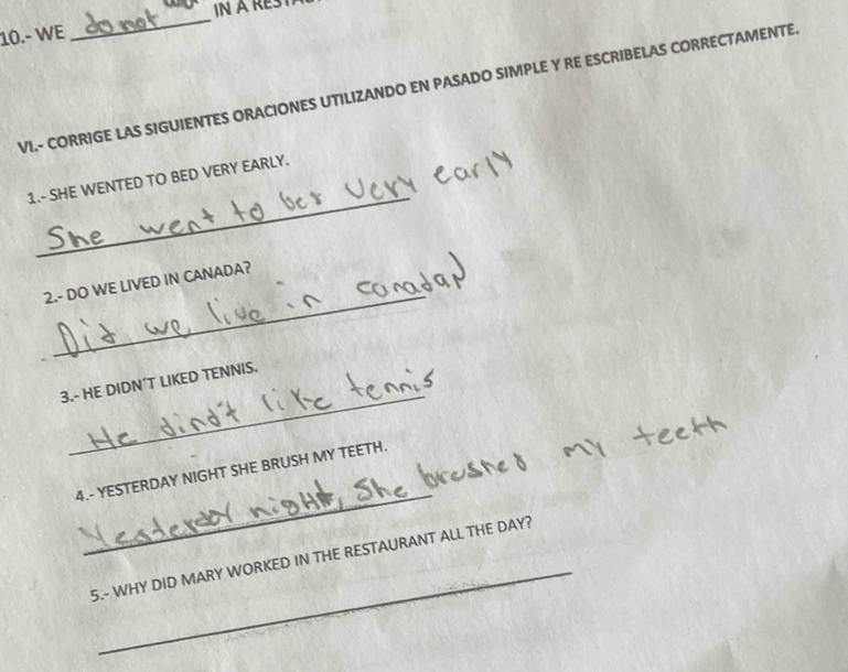 10.- WE 
_ 
VI.- CORRIGE LAS SIGUIENTES ORACIONES UTILIZANDO EN PASADO SIMPLE Y RE ESCRIBELAS CORRECTAMENTE 
_ 
1.- SHE WENTED TO BED VERY EARLY. 
_ 
2.- DO WE LIVED IN CANADA? 
_ 
3.- HE DIDN´T LIKED TENNIS. 
_ 
4.- YESTERDAY NIGHT SHE BRUSH MY TEETH. 
_ 
5.- WHY DID MARY WORKED IN THE RESTAURANT ALL THE DAY?