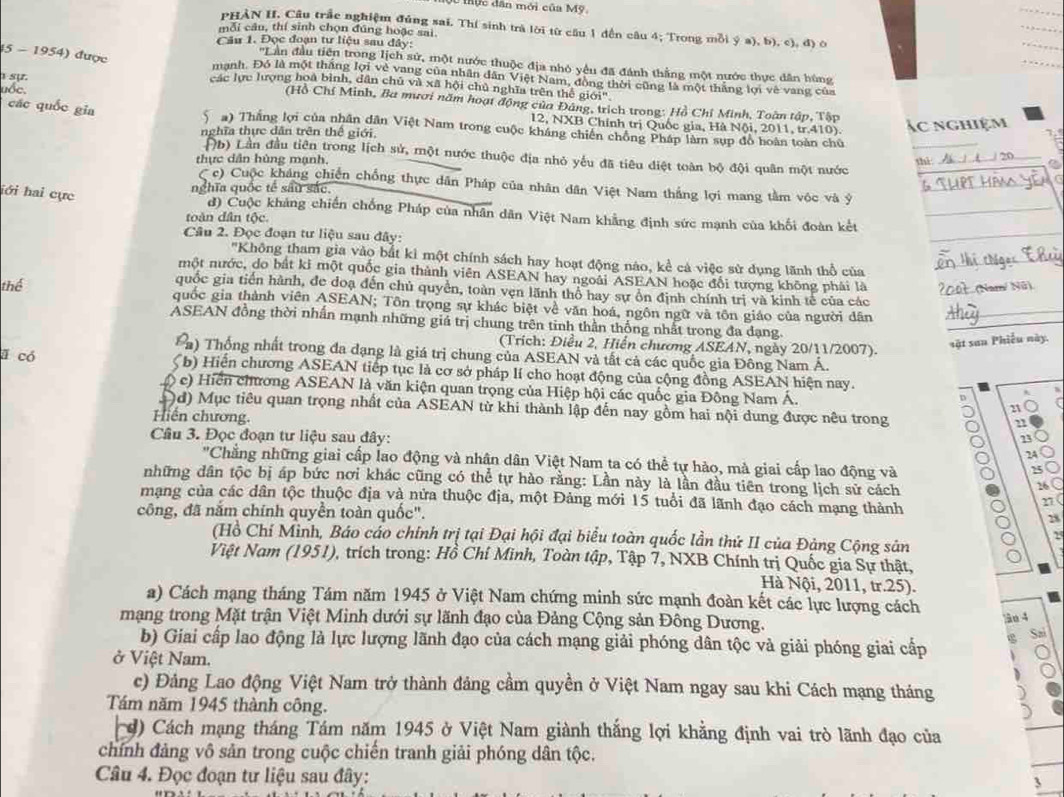 ự c  dân mới của Mỹ
PHẢN H. Câu trắc nghiệm đúng sai. Thí sinh trà lời từ cầu 1 đến câu 4; Trong mỗi ý a), b), c), đ) ô
mỗi câu, thí sinh chọn đúng hoặc sai
Câu 1. Đọc đoạn tư liệu sau đây:
''Lần đầu tiền trong lịch sử, một nước thuộc địa nhỏ yêu đã đánh thắng một nước thực dân hùng
45 - 1954) được mạnh. Đó là một thắng lợi vẻ vang của nhân dân Việt Nam, đồng thời cũng là một thắng lợi về vang của
sự.
các lực lượng hoà bình, dân chủ và xã hội chủ nghĩa trên thế giới'
uốc.
(Hồ Chí Minh, Ba mươi năm hoạt động của Đảng, trích trong: Hồ Chỉ Minh, Toàn tập, Tập
12, NXB Chính trị Quốc gia, Hà Nội, 2011, tr.410). Ác nghiệm
các quốc gia  Sa) Thắng lợi của nhân dân Việt Nam trong cuộc kháng chiến chồng Pháp làm sup đồ hoàn toàn chủ
_
nghĩa thực dân trên thế giới.
Đb) Lần đầu tiên trong lịch sử, một nước thuộc địa nhỏ yếu đã tiêu điệt toàn bộ đội quân một nước
thực dân hùng mạnh, thì_ / 20_
( c) Cuộc kháng chiến chống thực dân Pháp của nhân dân Việt Nam thắng lợi mang tầm vộc và ý_
lới hai cực
nghĩa quốc tế sâu sắc,
đ) Cuộc khảng chiến chống Pháp của nhân dân Việt Nam khẳng định sức mạnh của khối đoàn kết_
toàn dân tộc.
Câu 2. Đọc đoạn tư liệu sau đây:
_
''Không tham gia vào bắt ki một chính sách hay hoạt động nào, kể cả việc sử dụng lãnh thổ của_
một mước, do bắt ki một quốc gia thành viên ASEAN hay ngoài ASEAN hoặc đổi tượng không phải là 2oût (Nam/ Nữ)
quốc gia tiền hành, đe đoạ đến chủ quyền, toàn vẹn lãnh thổ hay sự ổn định chính trị và kinh tế của các
thể quốc gia thành viên ASEAN; Tôn trọng sự khác biệt về văn hoá, ngôn ngữ và tôn giáo của người dân_
ASEAN đồng thời nhấn mạnh những giá trị chung trên tinh thần thống nhất trong đa dạng
(Trích: Điều 2, Hiển chương ASEAN, ngày 20/11/2007).
sặt san Phiếu này.
n) Thống nhất trong đa đạng là giá trị chung của ASEAN và tất cả các quốc gia Đông Nam Á.
ā có  Sb) Hiến chương ASEAN tiếp tục là cơ sở pháp lí cho hoạt động của cộng đồng ASEAN hiện nay.
() c) Hiển chương ASEAN là văn kiện quan trọng của Hiệp hội các quốc gia Đông Nam Á. 21
D
)d) Mục tiêu quan trọng nhất của ASEAN từ khi thành lập đến nay gồm hai nội dung được nêu trong C
Hiến chương.
Câu 3. Đọc đoạn tư liệu sau đây:
23
24
"Chẳng những giai cấp lao động và nhận dân Việt Nam ta có thể tự hào, mà giai cấp lao động và
25
những dân tộc bị áp bức nơi khác cũng có thể tự hào rằng: Lần này là lần đầu tiên trong lịch sử cách
26 (
mạng của các dân tộc thuộc địa và nửa thuộc địa, một Đảng mới 15 tuổi đã lãnh đạo cách mạng thành
n(
công, đã nắm chính quyền toàn quốc".
28
2
(Hồ Chí Minh, Báo cáo chính trị tại Đại hội đại biểu toàn quốc lần thứ II của Đảng Cộng sản
Việt Nam (1951), trích trong: Hồ Chí Minh, Toàn tập, Tập 7, NXB Chính trị Quốc gia Sự thật,
Hà Nội, 2011, tr.25).
a) Cách mạng tháng Tám năm 1945 ở Việt Nam chứng minh sức mạnh đoàn kết các lực lượng cách
mạng trong Mặt trận Việt Minh dưới sự lãnh đạo của Đảng Cộng sản Đông Dương.
âo 4
b) Giai cấp lao động là lực lượng lãnh đạo của cách mạng giải phóng dân tộc và giải phóng giai cấp
ở Việt Nam. D
c) Đảng Lao động Việt Nam trở thành đảng cầm quyền ở Việt Nam ngay sau khi Cách mạng tháng
Tám năm 1945 thành công.
) Cách mạng tháng Tám năm 1945 ở Việt Nam giành thắng lợi khẳng định vai trò lãnh đạo của
chính đảng vô sản trong cuộc chiến tranh giải phóng dân tộc.
Câu 4. Đọc đoạn tư liệu sau đây:
`