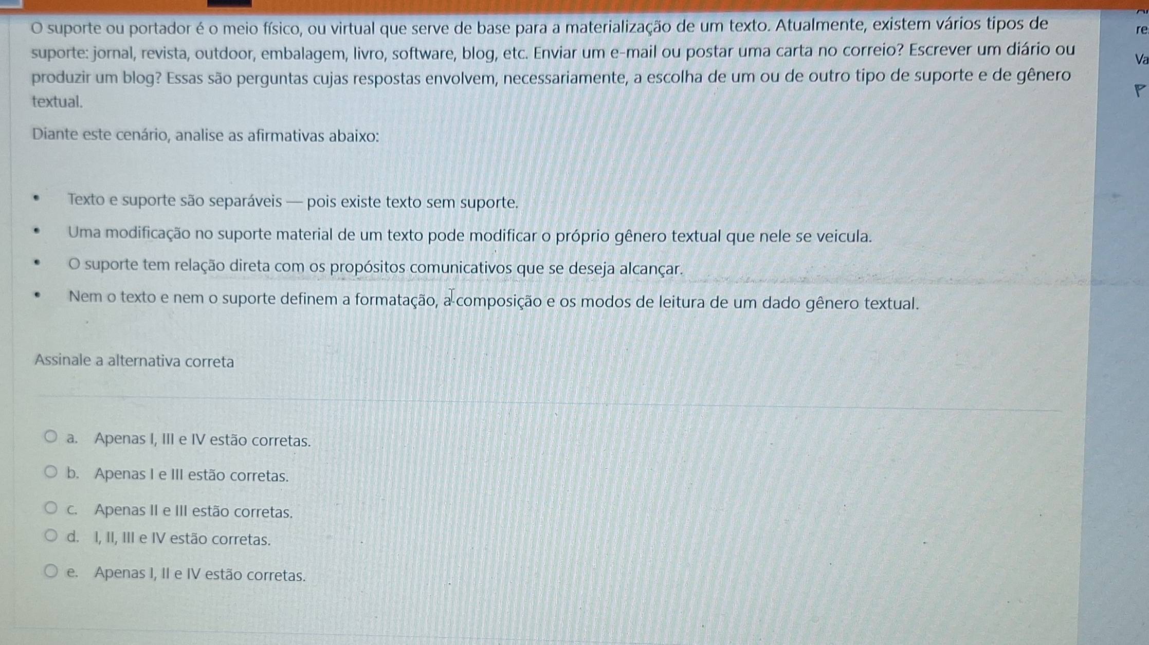 suporte ou portador é o meio físico, ou virtual que serve de base para a materialização de um texto. Atualmente, existem vários tipos de
re
suporte: jornal, revista, outdoor, embalagem, livro, software, blog, etc. Enviar um e-mail ou postar uma carta no correio? Escrever um diário ou Va
produzir um blog? Essas são perguntas cujas respostas envolvem, necessariamente, a escolha de um ou de outro tipo de suporte e de gênero
P
textual.
Diante este cenário, analise as afirmativas abaixo:
Texto e suporte são separáveis — pois existe texto sem suporte.
Uma modificação no suporte material de um texto pode modificar o próprio gênero textual que nele se veicula.
O suporte tem relação direta com os propósitos comunicativos que se deseja alcançar.
Nem o texto e nem o suporte definem a formatação, a composição e os modos de leitura de um dado gênero textual.
Assinale a alternativa correta
a. Apenas I, III e IV estão corretas.
b. Apenas I e III estão corretas.
c. Apenas II e III estão corretas.
d. I, II, III e IV estão corretas.
e. Apenas I, II e IV estão corretas.