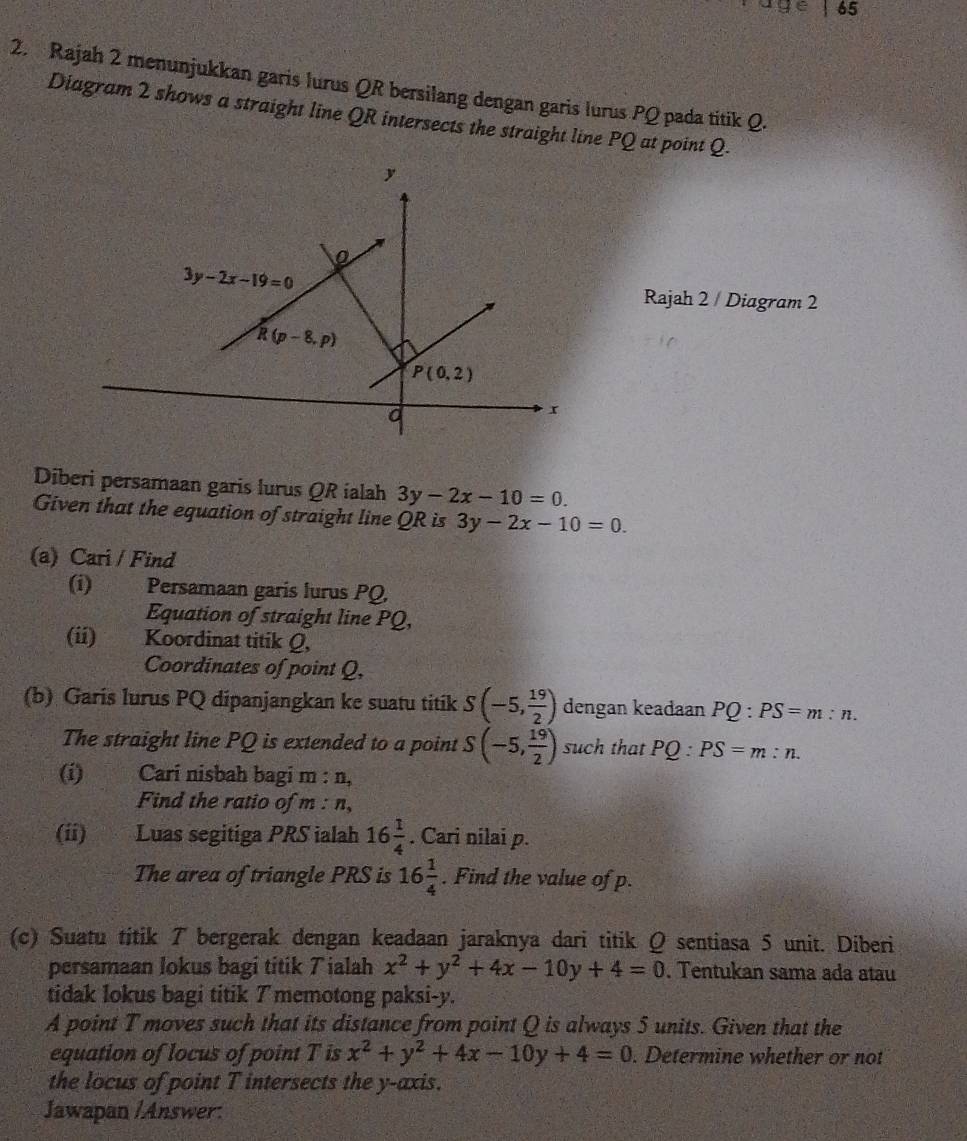 65
2. Rajah 2 menunjukkan garis lurus QR bersilang dengan garis lurus PQ pada titik Q.
Diagram 2 shows a straight line QR intersects the straight line PQ at point Q.
Rajah 2 / Diagram 2
Diberi persamaan garis lurus QR ialah 3y-2x-10=0.
Given that the equation of straight line QR is 3y-2x-10=0.
(a) Cari / Find
(i) Persamaan garis lurus PQ,
Equation of straight line PQ,
(ii) Koordinat titik Q,
Coordinates of point Q,
(b) Garis lurus PQ dipanjangkan ke suatu titik S(-5, 19/2 ) dengan keadaan PQ:PS=m:n.
The straight line PQ is extended to a point S(-5, 19/2 ) such that PQ:PS=m:n.
(i)€£ Cari nisbah bagi m : n,
Find the ratio of m : n,
(ii) Luas segitiga PRS ialah 16 1/4 . Cari nilai p.
The area of triangle PRS is 16 1/4 . Find the value of p.
(c) Suatu titik 7 bergerak dengan keadaan jaraknya dari titik Q sentiasa 5 unit. Diberi
persamaan lokus bagi titik Tialah x^2+y^2+4x-10y+4=0. Tentukan sama ada atau
tidak lokus bagi titik 7 memotong paksi-y.
A point T moves such that its distance from point Q is always 5 units. Given that the
equation of locus of point T is x^2+y^2+4x-10y+4=0. Determine whether or not
the locus of point T intersects the y-axis.
Jawapan /Answer: