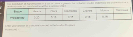 The distribution of marshmallows in a box of cereal is given in the probability model. Determine the probability that a 
shape 
Enter your answer as a decimal rounded to the hundredths place
P(rainbow) =□