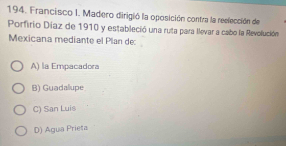 Francisco I. Madero dirigió la oposición contra la reelección de
Porfirio Díaz de 1910 y estableció una ruta para llevar a cabo la Revolución
Mexicana mediante el Plan de:
A) la Empacadora
B) Guadalupe
C) San Luis
D) Agua Prieta