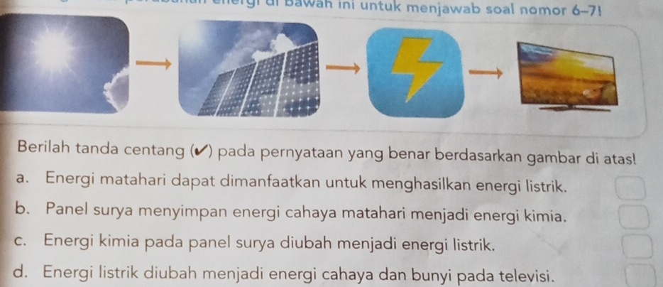 grui Bawah ini untuk menjawab soal nomor 6-7!
Berilah tanda centang (▲) pada pernyataan yang benar berdasarkan gambar di atas!
a. Energi matahari dapat dimanfaatkan untuk menghasilkan energi listrik.
b. Panel surya menyimpan energi cahaya matahari menjadi energi kimia.
c. Energi kimia pada panel surya diubah menjadi energi listrik.
d. Energi listrik diubah menjadi energi cahaya dan bunyi pada televisi.