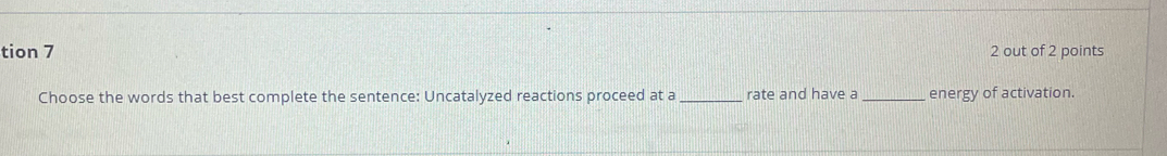 tion 7 2 out of 2 points 
Choose the words that best complete the sentence: Uncatalyzed reactions proceed at a _rate and have a _energy of activation.