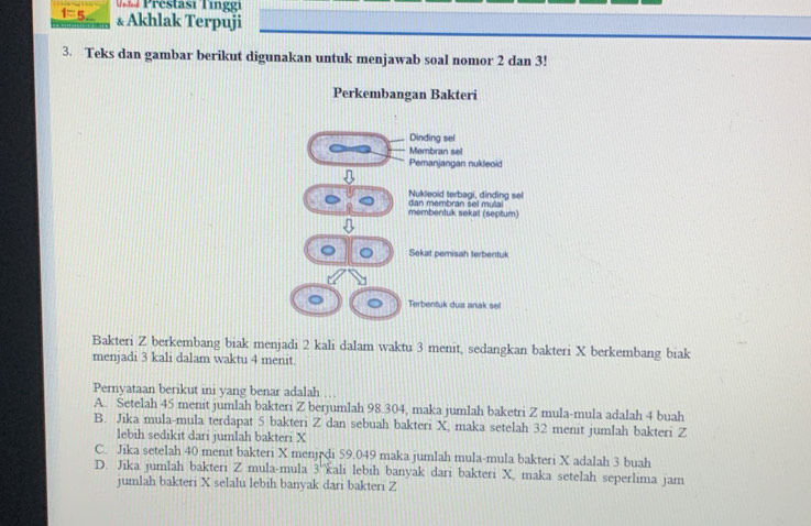 Prestasi Tinggi
1=n & Akhlak Terpuji
3. Teks dan gambar berikut digunakan untuk menjawab soal nomor 2 dan 3!
Perkembangan Bakteri
Dinding sel
Membran sel
Pemanjangan nukleoid
Nukleoid terbagi, dinding sel
membentuk sekat (septum) dan membran sel mullai
) Sekat pemisah terbentuk
Terbentuk dua anak sel
Bakteri Z berkembang biak menjadi 2 kali dalam waktu 3 menit, sedangkan bakteri X berkembang biak
menjadi 3 kali dalam waktu 4 menit.
Pernyataan berikut ini yang benar adalah
A. Setelah 45 menit jumlah bakteri Z berjumlah 98.304, maka jumlah baketri Z mula-mula adalah 4 buah
B. Jika mula-mula terdapat 5 bakteri Z dan sebuah bakteri X, maka setelah 32 menit jumlah bakteri Z
lebih sedikit dari jumlah bakteri X
C. Jika setelah 40 menit bakteri X menjędi 59.049 maka jumlah mula-mula bakteri X adalah 3 buah
D. Jika jumlah bakteri Z mula-mula 3 ''ali lebih banyak dari bakteri X, maka setelah seperlima jam
jumlah bakteri X selalu lebih banyak dari bakteri Z