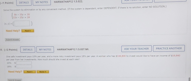 DETAILS MY NOTES HARMATHAP12 1.5.022. 
Solve the system by elimination or by any convenient method. (If the system is dependent, enter DEPENDENT. If there is no solution, enter NO SOLUTION.)
beginarrayl 8x-10y=16 12x-15y=24endarray.
(x,y)=(□ )
Need Help? Read it 
Submit Answe 
10. [−/2 Points] DETAILS MY NOTES HARMATHAP12 1.5.037.MI. ASK YOUR TEACHER PRACTICE ANOTHER 
One safe investment pays 10% per year, and a more risky investment pays 18% per year. A woman who has $144,800 to invest would like to have an income of $19,840
per year from her investments. How much should she invest at each rate?
10% $ □
189 $ □
Need Help? Roead II Master H