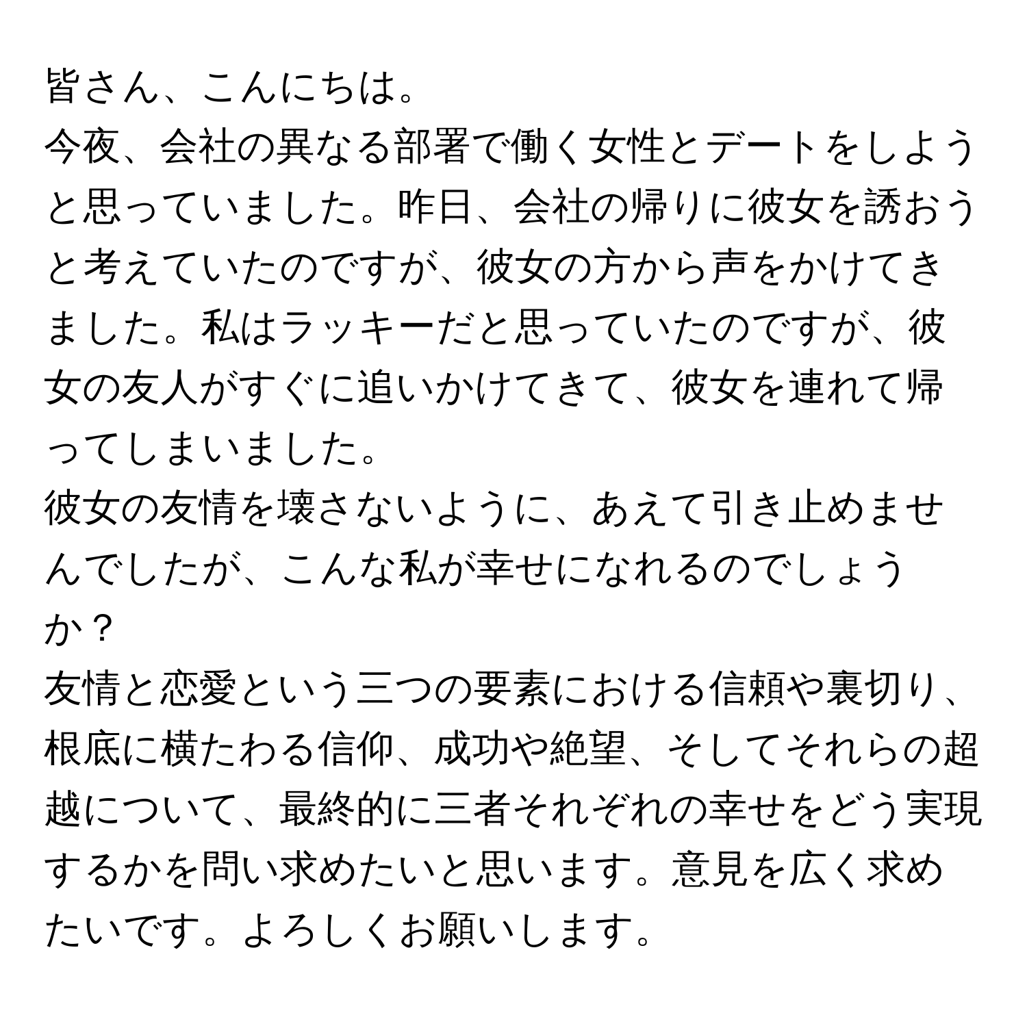 皆さん、こんにちは。

今夜、会社の異なる部署で働く女性とデートをしようと思っていました。昨日、会社の帰りに彼女を誘おうと考えていたのですが、彼女の方から声をかけてきました。私はラッキーだと思っていたのですが、彼女の友人がすぐに追いかけてきて、彼女を連れて帰ってしまいました。

彼女の友情を壊さないように、あえて引き止めませんでしたが、こんな私が幸せになれるのでしょうか？

友情と恋愛という三つの要素における信頼や裏切り、根底に横たわる信仰、成功や絶望、そしてそれらの超越について、最終的に三者それぞれの幸せをどう実現するかを問い求めたいと思います。意見を広く求めたいです。よろしくお願いします。