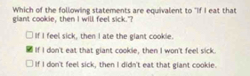 Which of the following statements are equivalent to "If I eat that
giant cookie, then I will feel sick."?
If I feel sick, then I ate the giant cookie.
If I don't eat that giant cookie, then I won't feel sick.
If I don't feel sick, then I didn't eat that giant cookie.