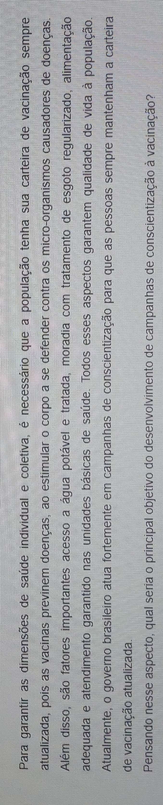 Para garantir as dimensões de saúde individual e coletiva, é necessário que a população tenha sua carteira de vacinação sempre 
atualizada, pois as vacinas previnem doenças, ao estimular o corpo a se defender contra os micro-organismos causadores de doenças. 
Além disso, são fatores importantes acesso a água potável e tratada, moradia com tratamento de esgoto regularizado, alimentação 
adequada e atendimento garantido nas unidades básicas de saúde. Todos esses aspectos garantem qualidade de vida à população. 
Atualmente, o governo brasileiro atua fortemente em campanhas de conscientização para que as pessoas sempre mantenham a carteira 
de vacinação atualizada. 
Pensando nesse aspecto, qual seria o principal objetivo do desenvolvimento de campanhas de conscientização à vacinação?