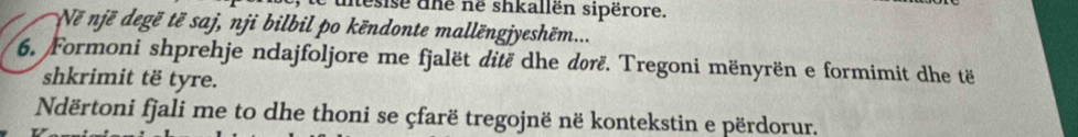 iesise dhe né shkallën sipërore. 
Ne një degë të saj, nji bilbil po këndonte mallëngjyeshẽm... 
6. Formoni shprehje ndajfoljore me fjalët ditë dhe dørë. Tregoni mënyrën e formimit dhe të 
shkrimit të tyre. 
Ndërtoni fjali me to dhe thoni se çfarë tregojnë në kontekstin e përdorur.