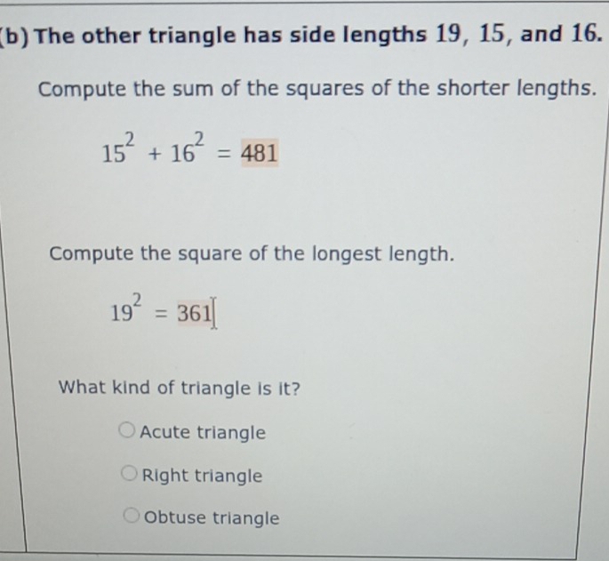 The other triangle has side lengths 19, 15, and 16.
Compute the sum of the squares of the shorter lengths.
15^2+16^2=481
Compute the square of the longest length.
19^2=361
What kind of triangle is it?
Acute triangle
Right triangle
Obtuse triangle