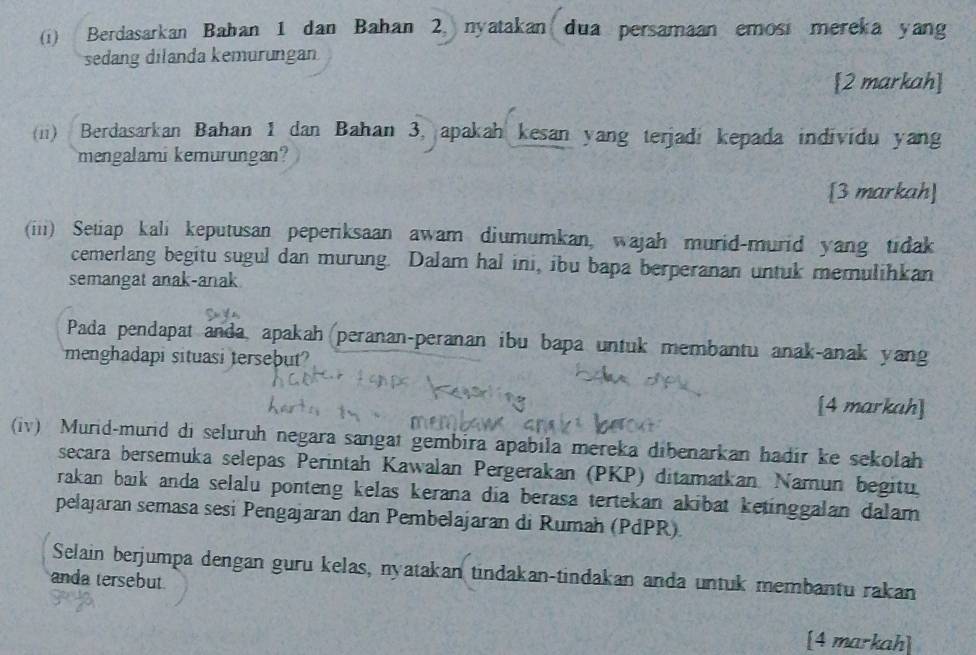 Berdasarkan Bahan 1 dan Bahan 2, nyatakan dua persamaan emosi mereka yang 
sedang dilanda kemurungan 
[2 markah] 
(ii) Berdasarkan Bahan 1 dan Bahan 3, apakah kesan yang terjadi kepada individu yang 
mengalami kemurungan? 
[3 markah] 
(iii) Setiap kali keputusan peperiksaan awam diumumkan, wajah murid-murid yang tidak 
cemerlang begitu sugul dan murung. Dalam hal ini, ibu bapa berperanan untuk memulihkan 
semangat anak-anak 
Pada pendapat anda, apakah peranan-peranan ibu bapa untuk membantu anak-anak yang 
menghadapi situasi tersebut? 
[4 markah] 
(iv) Murid-murid di seluruh negara sangat gembira apabila mereka dibenarkan hadir ke sekolah 
secara bersemuka selepas Perintah Kawalan Pergerakan (PKP) ditamatkan. Namun begitu. 
rakan baik anda selalu ponteng kelas kerana dia berasa tertekan akibat ketinggalan dalam 
pelajaran semasa sesi Pengajaran dan Pembelajaran di Rumah (PdPR) 
Selain berjumpa dengan guru kelas, nyatakan tindakan-tindakan anda untuk membantu rakan 
anda tersebut. 
[4 markah]