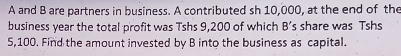 A and B are partners in business. A contributed sh 10,000, at the end of the 
business year the total profit was Tshs 9,200 of which B's share was Tshs
5,100. Find the amount invested by B into the business as capital.