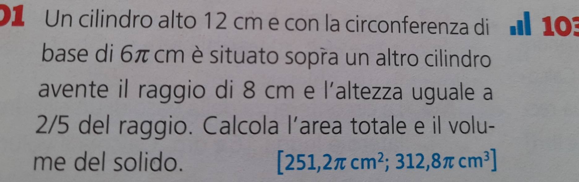 D1 Un cilindro alto 12 cm e con la circonferenza di d 103
base di 6π cm è situato sopra un altro cilindro 
avente il raggio di 8 cm e l´altezza uguale a
2/5 del raggio. Calcola l’area totale e il volu- 
me del solido. [251,2π cm^2;312,8π cm^3]