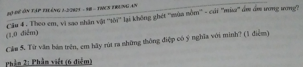 Bộ ĐÊ ÔN TậP THáNG 1-2/2025 - 9B - THCS TRUNG AN 
Câu 4 . Theo em, vì sao nhân vật “tôi” lại không ghét “mùa nồm” - cái "mùa" ẩm âm ương ương? 
(1,0 điểm) 
Câu 5. Từ văn bản trên, em hãy rút ra những thông điệp có ý nghĩa với mình? (1 điểm) 
Phần 2: Phần viết (6 điểm)