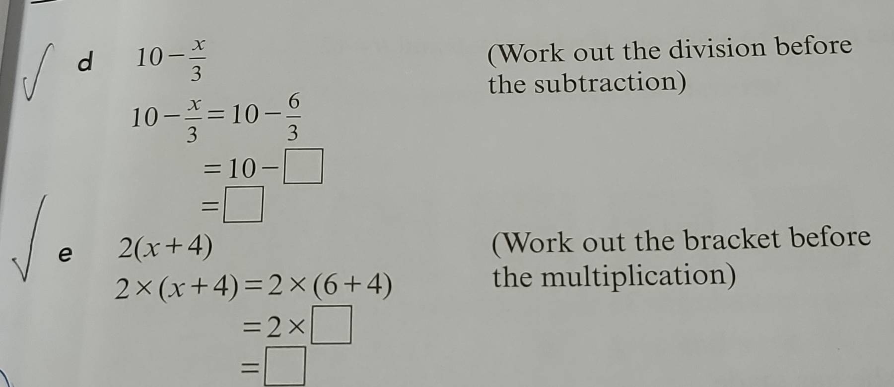 10- x/3 
(Work out the division before 
the subtraction)
10- x/3 =10- 6/3 
=10-□
=□
e 2(x+4)
(Work out the bracket before
2* (x+4)=2* (6+4)
the multiplication)
=2* □
=□