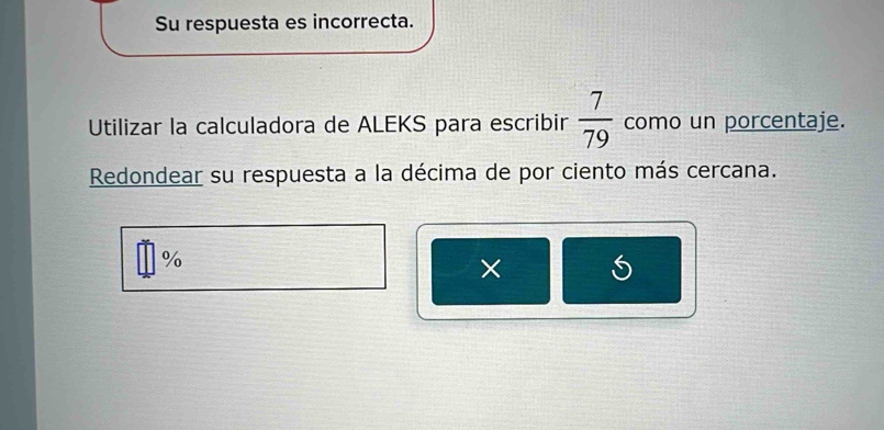 Su respuesta es incorrecta. 
Utilizar la calculadora de ALEKS para escribir  7/79  como un porcentaje. 
Redondear su respuesta a la décima de por ciento más cercana.
%
×