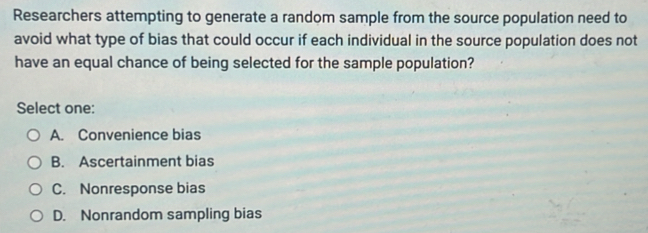 Researchers attempting to generate a random sample from the source population need to
avoid what type of bias that could occur if each individual in the source population does not
have an equal chance of being selected for the sample population?
Select one:
A. Convenience bias
B. Ascertainment bias
C. Nonresponse bias
D. Nonrandom sampling bias