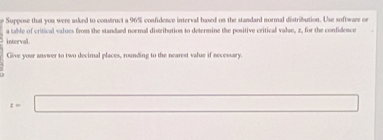 Suppose that you were asked to construct a 96% confidence interval based on the standard normal distribution. Use software or 
a table of critical values from the standard normal distribution to determine the positive critical value, 2, for the confidence 
interval. 
Give your answer to two decimal places, rounding to the nearest value if necessary.

z=□ (-(△ +2)∠ MBC=△ CDO