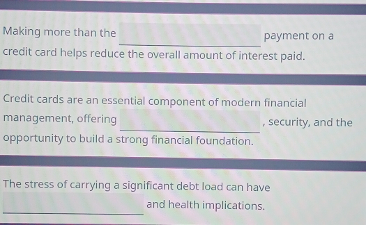 Making more than the payment on a 
credit card helps reduce the overall amount of interest paid. 
Credit cards are an essential component of modern financial 
_ 
management, offering , security, and the 
opportunity to build a strong financial foundation. 
The stress of carrying a significant debt load can have 
_ 
and health implications.