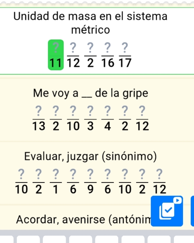 Unidad de masa en el sistema 
métrico
_11 ?/12  ?/2  ?/16  ?/17 
Me voy a _de la gripe
 ?/13  ?/2  ?/10  ?/3  ?/4  ?/2  ?/12 
Evaluar, juzgar (sinónimo)
 ?/10  ?/2  ?/1  ?/6  ?/9  ?/6  ?/10  ?/2  ?/12 
Acordar, avenirse (antónin 
□