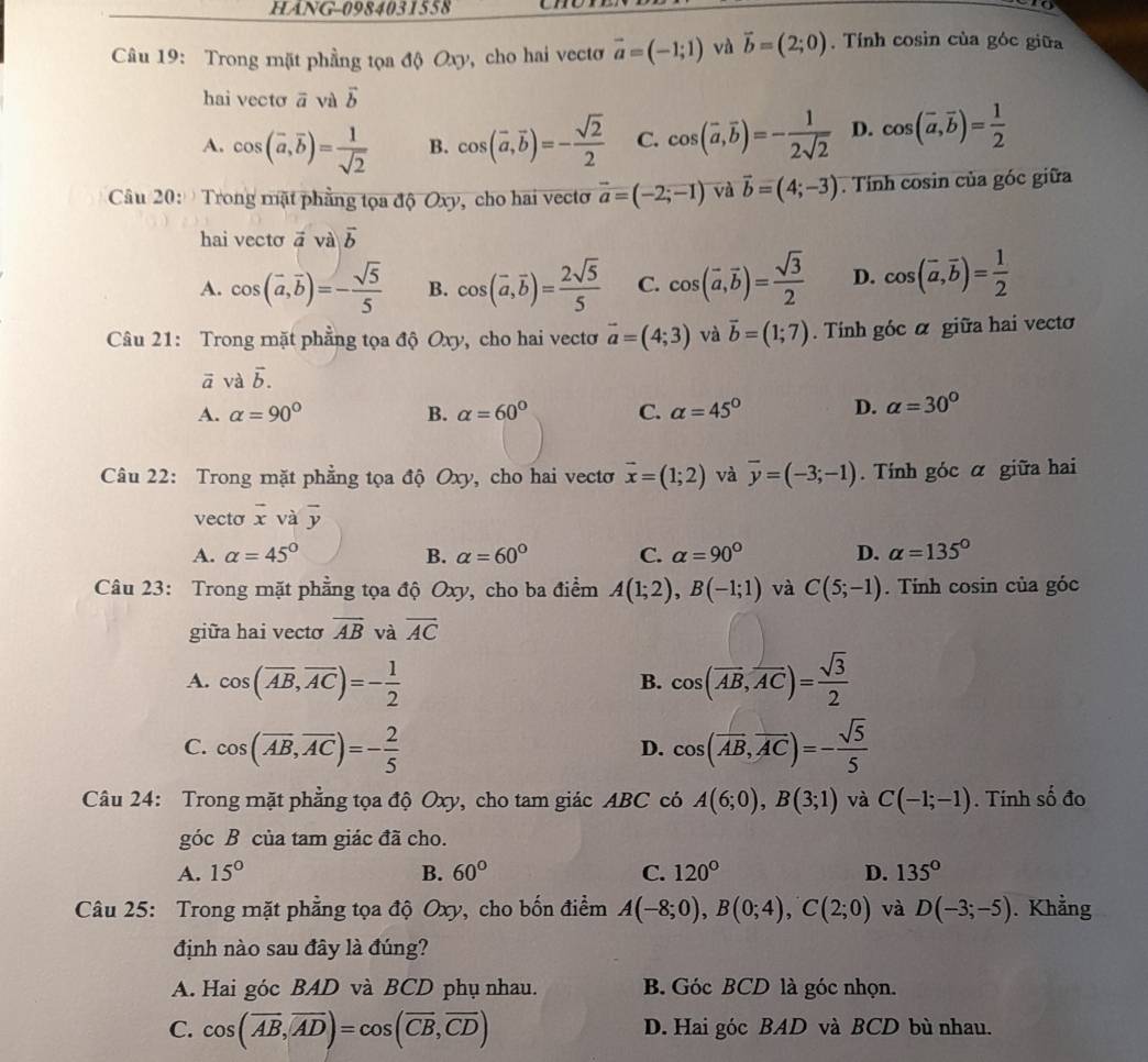 HANG-0984031558 to
Câu 19: Trong mặt phầng tọa độ Oxy, cho hai vectơ vector a=(-1;1) và vector b=(2;0). Tính cosin của góc giữa
hai vecto vector a và vector b
A. cos (overline a,overline b)= 1/sqrt(2)  B. cos (vector a,vector b)=- sqrt(2)/2  C. cos (vector a,vector b)=- 1/2sqrt(2)  D. cos (overline a,overline b)= 1/2 
Câu 20:   Trong mặt phẳng tọa độ Oxy, cho hai vectơ vector a=(-2;-1) và vector b=(4;-3). Tính cosin của góc giữa
hai vecto vector avvector a|vector b
A. cos (vector a,vector b)=- sqrt(5)/5  B. cos (overline a,overline b)= 2sqrt(5)/5  C. cos (vector a,vector b)= sqrt(3)/2  D. cos (vector a,vector b)= 1/2 
Câu 21: Trong mặt phẳng tọa độ Oxy, cho hai vectơ vector a=(4;3) và vector b=(1;7). Tính góc α giữa hai vecto
vector a và vector b.
A. alpha =90° B. alpha =60° C. alpha =45° D. alpha =30°
Câu 22: Trong mặt phẳng tọa độ Oxy, cho hai vectơ vector x=(1;2) và overline y=(-3;-1).  Tính góc α giữa hai
vecto vector x và vector y
A. alpha =45° B. alpha =60° C. alpha =90° D. alpha =135°
Câu 23: Trong mặt phẳng tọa độ Oxy, cho ba điểm A(1;2),B(-1;1) và C(5;-1). Tính cosin của góc
giữa hai vecto overline AB và vector AC
A. cos (overline AB,overline AC)=- 1/2  cos (overline AB,overline AC)= sqrt(3)/2 
B.
C. cos (overline AB,overline AC)=- 2/5  cos (overline AB,overline AC)=- sqrt(5)/5 
D.
Câu 24: Trong mặt phẳng tọa độ Oxy, cho tam giác ABC có A(6;0),B(3;1) và C(-1;-1). Tính số đo
góc B của tam giác đã cho.
A. 15° B. 60° C. 120° D. 135°
Câu 25: Trong mặt phẳng tọa độ Oxy, cho bốn điểm A(-8;0),B(0;4),C(2;0) và D(-3;-5). Khẳng
định nào sau đây là đúng?
A. Hai góc BAD và BCD phụ nhau. B. Góc BCD là góc nhọn.
C. cos (overline AB,overline AD)=cos (overline CB,overline CD) D. Hai góc BAD và BCD bù nhau.