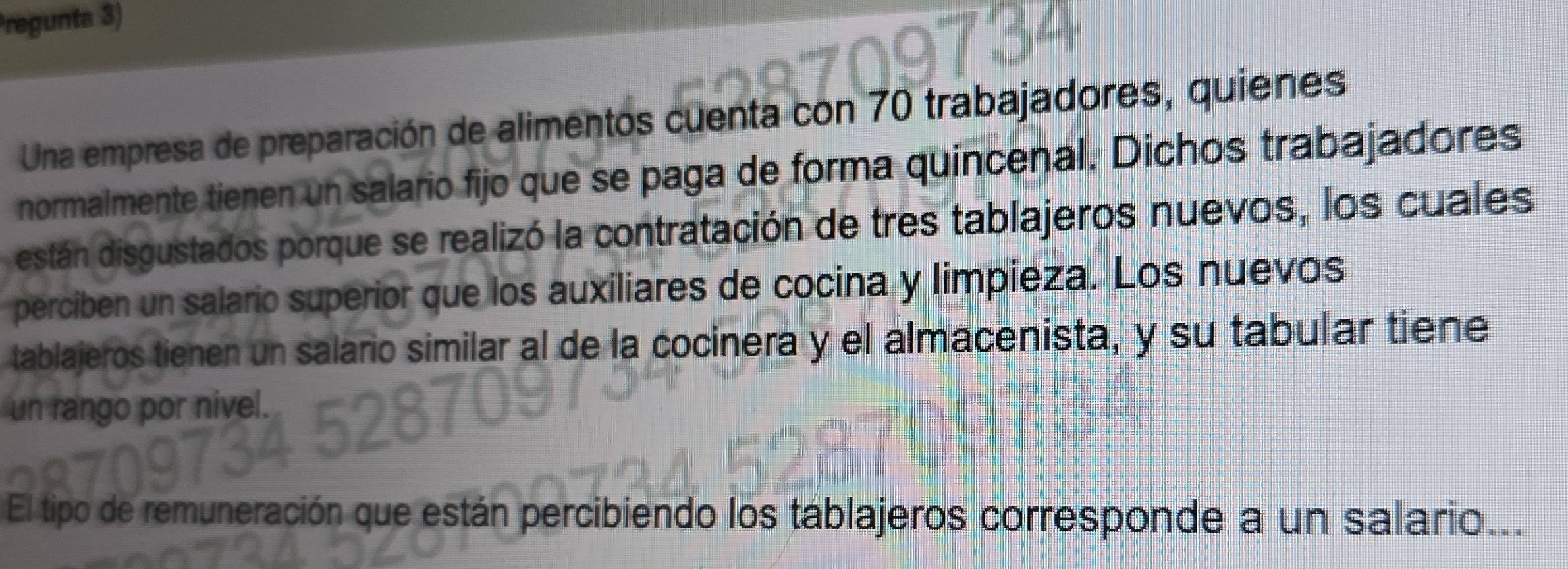 Pregunta 3) 
Una empresa de preparación de alimentos cuenta con 70 trabajadores, quienes 
normalmente tienen un salario fijo que se paga de forma quincenal. Dichos trabajadores 
están disgustados porque se realizó la contratación de tres tablajeros nuevos, los cuales 
perciben un salario superior que los auxiliares de cocina y limpieza. Los nuevos 
tablajeros tienen un salario similar al de la cocinera y el almacenista, y su tabular tiene 
un rango por nivel. 
El tipo de remuneración que están percibiendo los táblajeros corresponde a un salario...