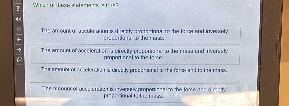 ? Which of these statements is true?
The amount of acceleration is directly proportional to the force and inversely
proportional to the mass.
The amount of acceleration is directly proportional to the mass and inversely
proportional to the force.
The amount of acceleration is directly proportional to the force and to the mass.
The amount of acceleration is inversely proportional to the force and directly
proportional to the mass.