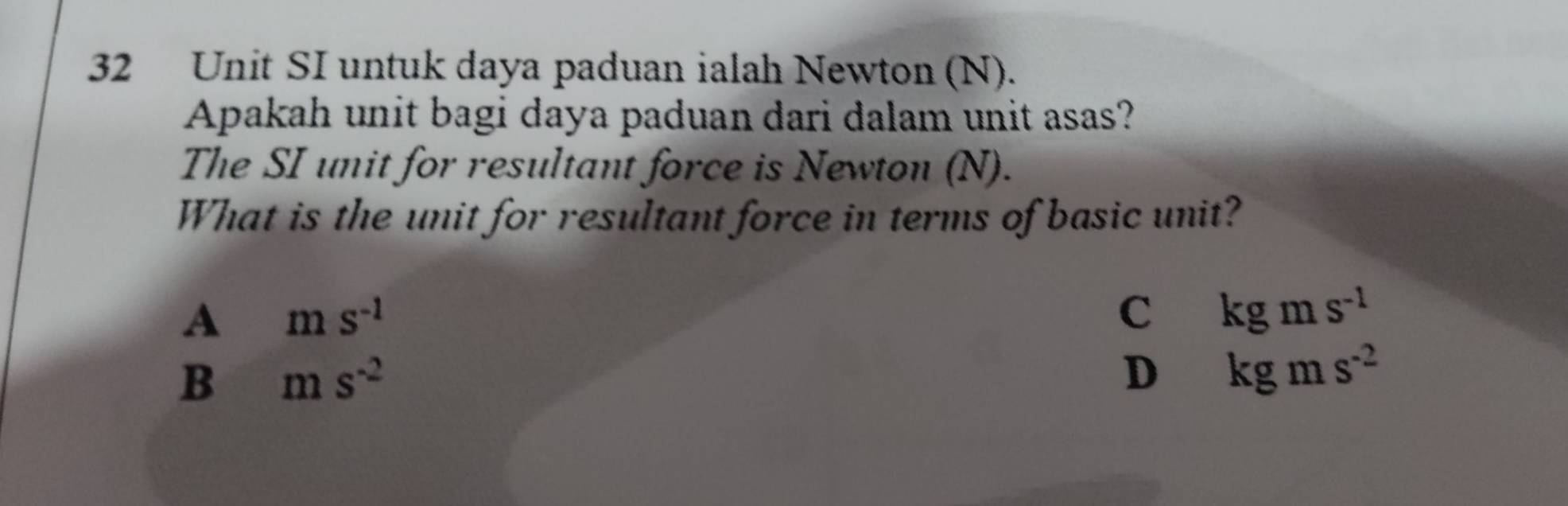 Unit SI untuk daya paduan ialah Newton (N).
Apakah unit bagi daya paduan dari dalam unit asas?
The SI unit for resultant force is Newton (N).
What is the unit for resultant force in terms of basic unit?
A ms^(-1)
c kgms^(-1)
B ms^(-2)
D kgms^(-2)