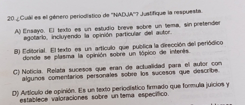 ¿Cuál es el género periodístico de ''NADJA''? Justifique la respuesta.
A) Ensayo. El texto es un estudio breve sobre un tema, sin pretender
agotarlo, incluyendo la opinión particular del autor.
B) Editorial. El texto es un artículo que publica la dirección del periódico
donde se plasma la opinión sobre un tópico de interés.
C) Noticia. Relata sucesos que eran de actualidad para el autor con
algunos comentarios personales sobre los sucesos que describe.
D) Artículo de opinión. Es un texto periodístico firmado que formula juicios y
establece valoraciones sobre un tema específico.