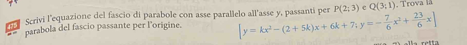 Scrivi l’equazione del fascio di parabole con asse parallelo all’asse y, passanti per [y=kx^2-(2+5k)x+6k+7;y=- 7/6 x^2+ 23/6 x] P(2;3) e Q(3;1). Trova la
parabola del fascio passante per l’origine.
a retta