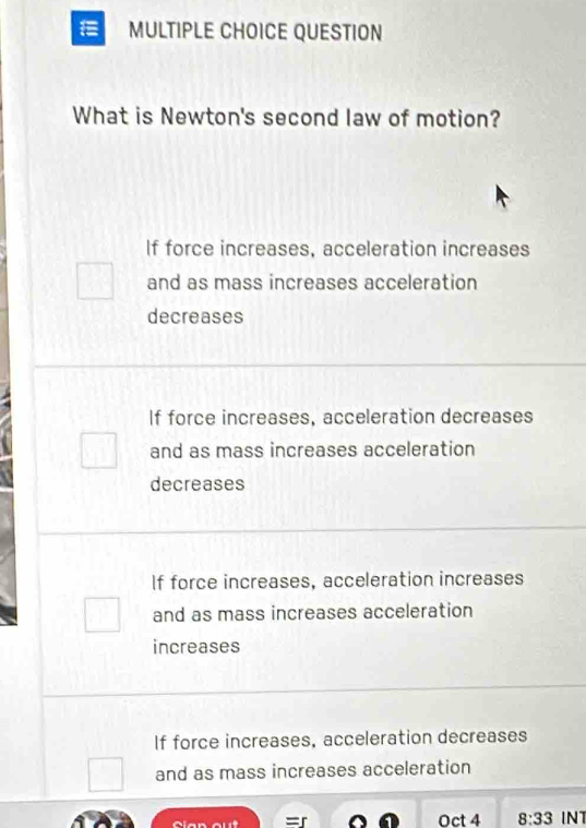 QUESTION
What is Newton's second law of motion?
If force increases, acceleration increases
and as mass increases acceleration
decreases
If force increases, acceleration decreases
and as mass increases acceleration
decreases
If force increases, acceleration increases
and as mass increases acceleration
increases
If force increases, acceleration decreases
and as mass increases acceleration
Oct 4 8:33 INT