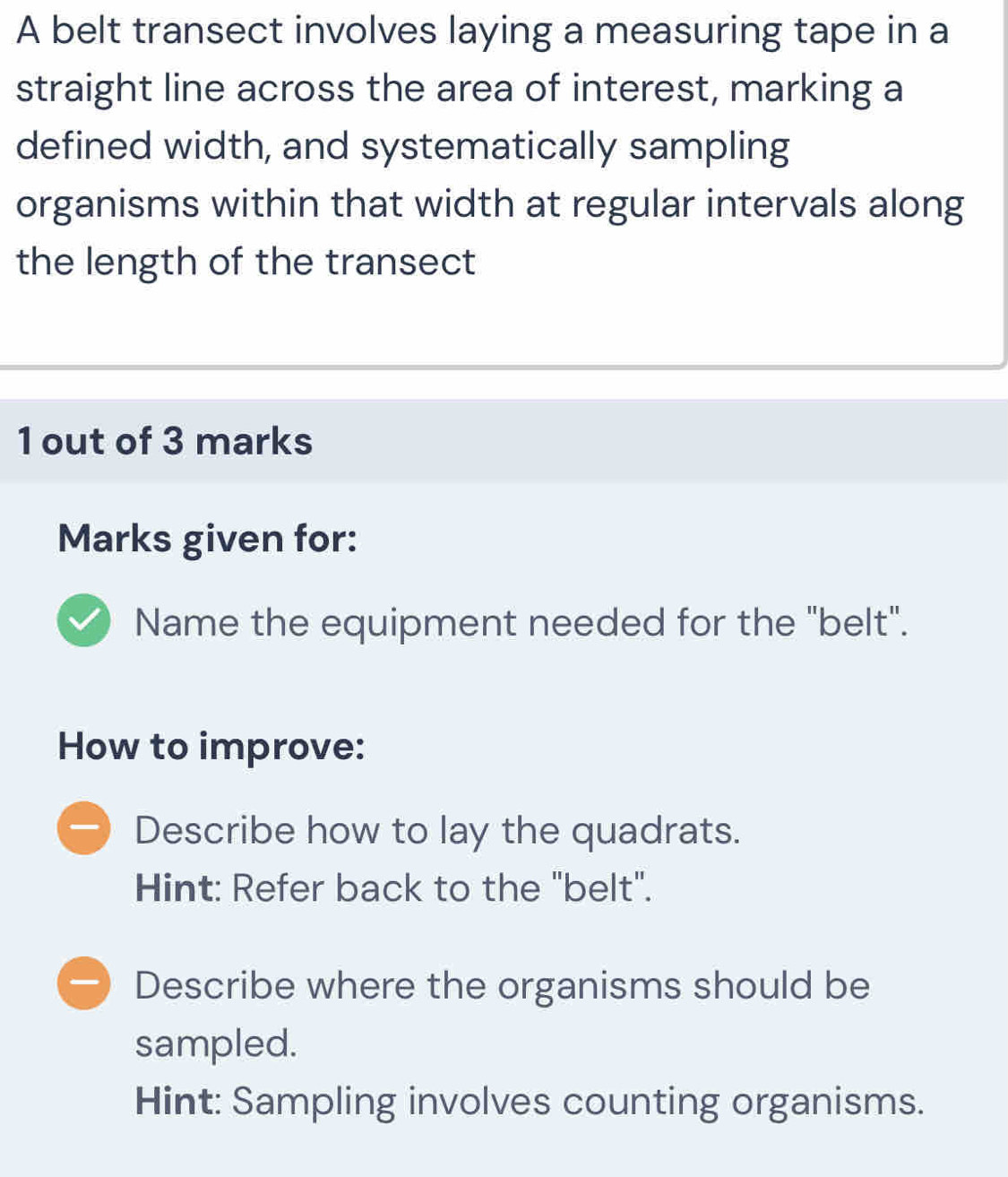 A belt transect involves laying a measuring tape in a
straight line across the area of interest, marking a
defined width, and systematically sampling
organisms within that width at regular intervals along
the length of the transect
1 out of 3 marks
Marks given for:
Name the equipment needed for the "belt".
How to improve:
Describe how to lay the quadrats.
Hint: Refer back to the "belt".
Describe where the organisms should be
sampled.
Hint: Sampling involves counting organisms.