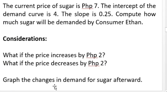 The current price of sugar is Php 7. The intercept of the 
demand curve is 4. The slope is 0.25. Compute how 
much sugar will be demanded by Consumer Ethan. 
Considerations: 
What if the price increases by Php 2? 
What if the price decreases by Php 2? 
Graph the changes in demand for sugar afterward.