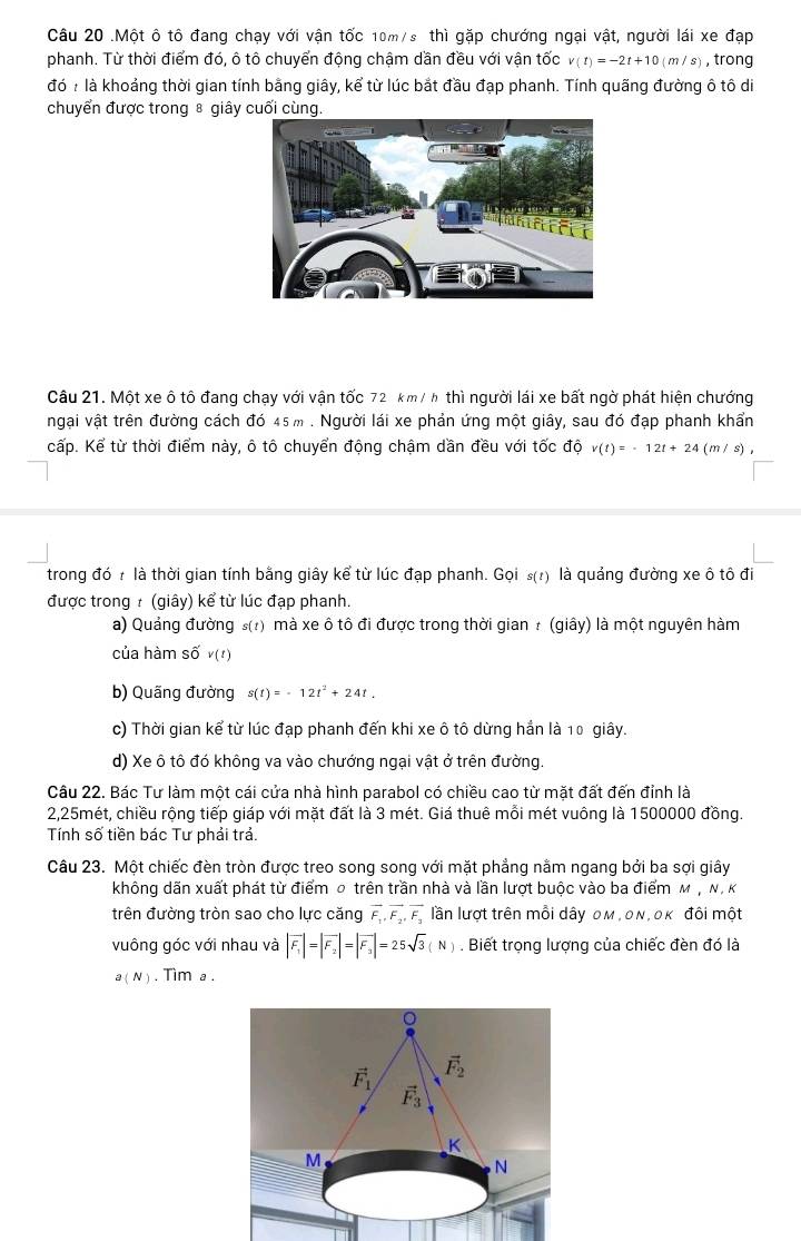.Một ô tô đang chạy với vận tốc 10m/s thì gặp chướng ngại vật, người lái xe đạp
phanh. Từ thời điểm đó, ô tô chuyển động chậm dần đều với vận tốc v(t)=-2t+10(m/s) ,trong
đó ? là khoảng thời gian tính bằng giây, kể từ lúc bắt đầu đạp phanh. Tính quãng đường ô tô di
chuyển được trong ⑧ giây cuối cùng.
Câu 21. Một xe ô tô đang chạy với vận tốc 72. km/ h thì người lái xe bất ngờ phát hiện chướng
ngại vật trên đường cách đó 45 m . Người lái xe phản ứng một giây, sau đó đạp phanh khẩn
cấp. Kể từ thời điểm này, ô tô chuyển động chậm dần đều với tốc độ v(t)=-12t+24(m/s),
trong đó 7 là thời gian tính bằng giây kể từ lúc đạp phanh. Gọi s(t) a là quảng đường xe ô tô đi
được trong : (giây) kể từ lúc đạp phanh.
a) Quảng đường s(?) mà xe ô tô đi được trong thời gian : (giây) là một nguyên hàm
của hàm số v(t)
b) Quãng đường s(t)=-12t^2+24t.
c) Thời gian kể từ lúc đạp phanh đến khi xe ô tô dừng hần là 10 giây.
d) Xe ô tô đó không va vào chướng ngại vật ở trên đường.
Câu 22. Bác Tư làm một cái cửa nhà hình parabol có chiều cao từ mặt đất đến đỉnh là
2,25mét, chiều rộng tiếp giáp với mặt đất là 3 mét. Giá thuê mỗi mét vuông là 1500000 đồng.
Tính số tiền bác Tư phải trả.
Câu 23. Một chiếc đèn tròn được treo song song với mặt phẳng nằm ngang bởi ba sợi giây
không dãn xuất phát từ điểm σ trên trần nhà và lần lượt buộc vào ba điểm м , Ν, κ
trên đường tròn sao cho lực căng vector F_1,vector F_2,vector F_3 lần lượt trên mỗi dây oм , οn, οκ đôi một
vuông góc với nhau và |vector F_1|=|vector F_2|=|vector F_3|=25sqrt(3)(N). Biết trọng lượng của chiếc đèn đó là
a( N ) . Tim a .