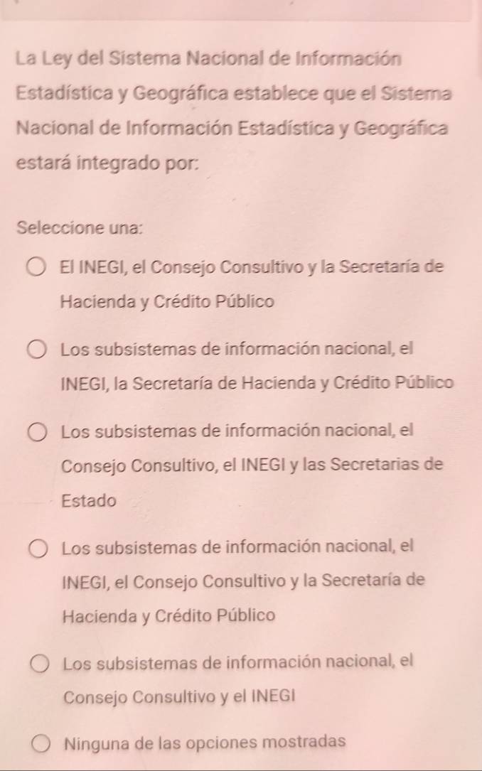 La Ley del Sistema Nacional de Información
Estadística y Geográfica establece que el Sistera
Nacional de Información Estadística y Geográfica
estará integrado por:
Seleccione una:
El INEGI, el Consejo Consultivo y la Secretaría de
Hacienda y Crédito Público
Los subsistemas de información nacional, el
INEGI, la Secretaría de Hacienda y Crédito Público
Los subsistemas de información nacional, el
Consejo Consultivo, el INEGI y las Secretarias de
Estado
Los subsistemas de información nacional, el
INEGI, el Consejo Consultivo y la Secretaría de
Hacienda y Crédito Público
Los subsistemas de información nacional, el
Consejo Consultivo y el INEGI
Ninguna de las opciones mostradas