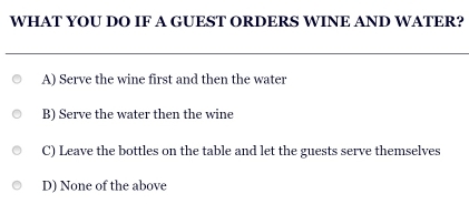 WHAT YOU DO IF A GUEST ORDERS WINE AND WATER?
A) Serve the wine first and then the water
B) Serve the water then the wine
C) Leave the bottles on the table and let the guests serve themselves
D) None of the above