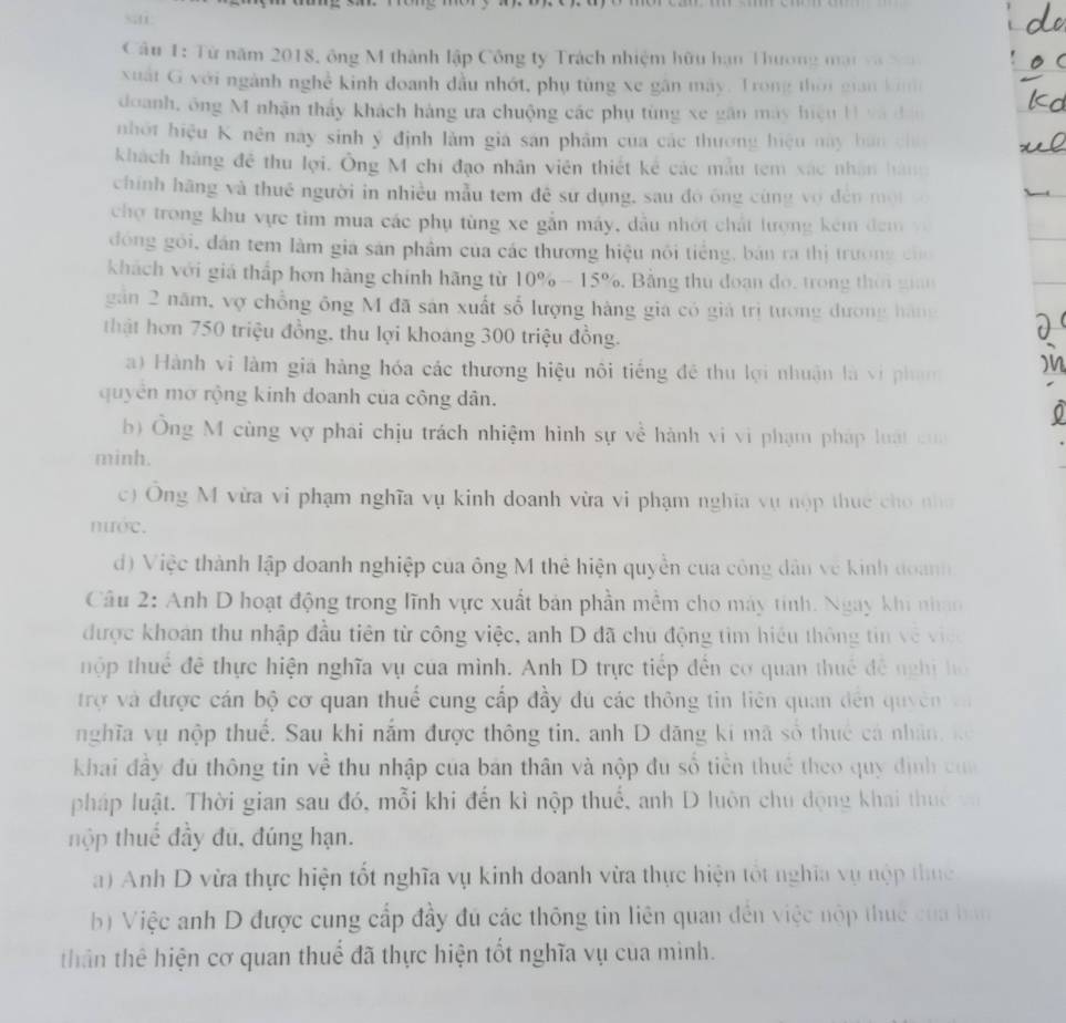 Từ năm 2018, ông M thành lập Công ty Trách nhiệm hữu hạn Thương mạt và Xo
xuất G với ngành nghề kinh đoanh đầu nhớt, phụ tùng xe gân máy. Trong thời gian kinh
doanh, ông M nhận thấy khách háng ưa chuộng các phụ tùng xe gân máy hiệu H và đân
nhớt hiệu K nên này sinh ý định làm gia san phẩm của các thương hiệu này hán chú
khách hàng đề thu lợi. Ông M chí đạo nhân viên thiết kể các mẫu tem xác nhân hàm
chính hãng và thuê người in nhiều mẫu tem đề sử dụng, sau đó ông cùng vợ đến mội v
chợ trong khu vực tim mua các phụ tùng xe gắn máy, dầu nhớt chất lượng kêm đem v
đóng gỏi, dân tem làm giá sản phẩm của các thương hiệu nôi tiếng, bản ra thị trường củo
khách với giá thấp hơn hàng chính hãng từ 10% -15% 6. Bảng thu đoạn do, trong thời gia
găn 2 năm, vợ chồng ông M đã sản xuất số lượng hàng gia có giả trị tương dương hàng
thật hơn 750 triệu đồng, thu lợi khoáng 300 triệu đồng.
a)  Hành vi làm giá hàng hóa các thương hiệu nôi tiếng đề thu lợi nhuận là vi phạm
quyên mờ rộng kinh doanh của công dân.
b) Ông M cùng vợ phái chịu trách nhiệm hình sự về hành vi vi phạm pháp luất của
minh.
c) Ông M vừa vi phạm nghĩa vụ kinh doanh vừa vi phạm nghĩa vụ nộp thuc cho nhà
nước.
d) Việc thành lập doanh nghiệp của ông M thê hiện quyền của công dân về kinh đoành
Câu 2: Anh D hoạt động trong lĩnh vực xuất bản phần mềm cho máy tinh. Ngày khi nhao
được khoán thu nhập đầu tiên từ công việc, anh D đã chu động tìm hiệu thông tin về việ o
thộp thuê đề thực hiện nghĩa vụ của mình. Anh D trực tiếp đến cơ quan thuế đề nghị họ
trợ và được cán bộ cơ quan thuế cung cấp đầy đú các thông tin liên quan đến quyên v
nghĩa vụ nộp thuế. Sau khi nắm được thông tin, anh D dăng ki mã số thuc cả nhân, kể
khai đầy đủ thông tin về thu nhập của bản thân và nộp đu số tiền thuế theo quy định của
pháp luật. Thời gian sau đó, mỗi khi đến kì nộp thuế, anh D luôn chu động khai thuc v
hộp thuế đầy đu, đúng hạn.
a) Anh D vừa thực hiện tốt nghĩa vụ kinh doanh vừa thực hiện tốt nghĩa vụ nộp thực
b) Việc anh D được cung cấp đầy đú các thông tin liên quan đến việc nộp thuc của han
thân thể hiện cơ quan thuế đã thực hiện tốt nghĩa vụ của mình.