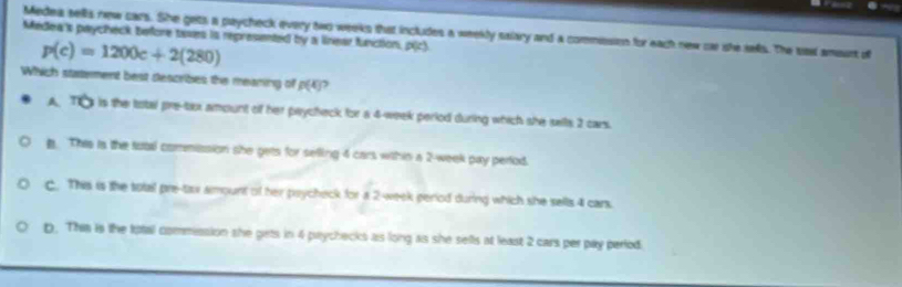 Medea's paycheck before tws is represented by a linear function. Medea sells nnw cars. She gets a paycheck every two weeks that includes a weekly salary and a commission for each new ce she sells. The sal smount of
p(c)=1200c+2(280)
p(c)
Which statement best describes the meaning of p(4)
A. TC is the total pre-tax amount of her paycheck for a 4-week perlod during which she salts 2 cars.
B. This is the fubl commiasion she gets for selling 4 cars within a 2-week pay perfod.
c. This is the sotal pre-taw amount of her psycheck for a 2-week period during which she sells 4 cars.
b. Ths is the total commission she gets in 4 paychecks as long as she selts at least 2 cars per pay period