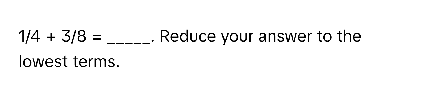 1/4 + 3/8 = _____. Reduce your answer to the lowest terms.